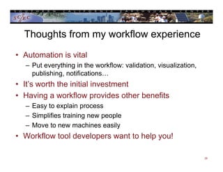 Thoughts from my workflow experience
• Automation is vital
– Put everything in the workflow: validation, visualization,
publishing, notifications…
• It’s worth the initial investment
• Having a workflow provides other benefits
– Easy to explain process
– Simplifies training new people
– Move to new machines easily
• Workflow tool developers want to help you!
29
 