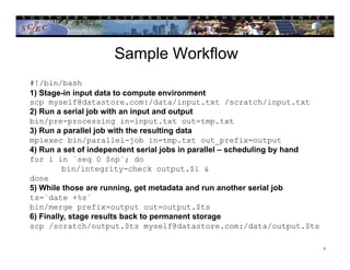 Sample Workflow
4
#!/bin/bash
1) Stage-in input data to compute environment
scp myself@datastore.com:/data/input.txt /scratch/input.txt
2) Run a serial job with an input and output
bin/pre-processing in=input.txt out=tmp.txt
3) Run a parallel job with the resulting data
mpiexec bin/parallel-job in=tmp.txt out_prefix=output
4) Run a set of independent serial jobs in parallel – scheduling by hand
for i in `seq 0 $np`; do
bin/integrity-check output.$i &
done
5) While those are running, get metadata and run another serial job
ts=`date +%s`
bin/merge prefix=output out=output.$ts
6) Finally, stage results back to permanent storage
scp /scratch/output.$ts myself@datastore.com:/data/output.$ts
 