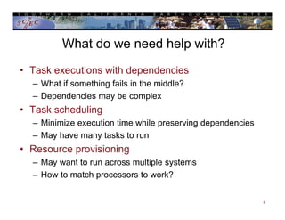 What do we need help with?
• Task executions with dependencies
– What if something fails in the middle?
– Dependencies may be complex
• Task scheduling
– Minimize execution time while preserving dependencies
– May have many tasks to run
• Resource provisioning
– May want to run across multiple systems
– How to match processors to work?
8
 