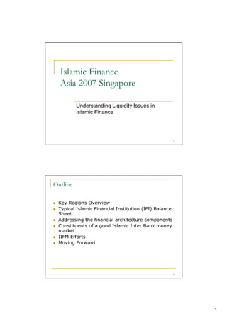 1
1
Islamic Finance
Asia 2007 Singapore
Understanding Liquidity Issues in
Islamic Finance
2
Outline
Key Regions Overview
Typical Islamic Financial Institution (IFI) Balance
Sheet
Addressing the financial architecture components
Constituents of a good Islamic Inter Bank money
market
IIFM Efforts
Moving Forward
 