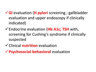 GI evaluation (H pylori screening ; gallbladder
evaluation and upper endoscopy if clinically
indicated)
Endocrine evaluation (Hb A1c; TSH with,
screening for Cushing’s syndrome if clinically
suspected
Clinical nutrition evaluation
Psychosocial-behavioral evaluation
 