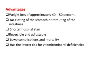 Advantages
Weight loss of approximately 40 – 50 percent
 No cutting of the stomach or rerouting of the
intestines
 Shorter hospital stay,
Reversible and adjustable
 Lowe complications and mortality
 Has the lowest risk for vitamin/mineral deficiencies
 