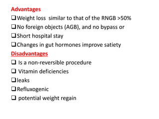 Advantages
Weight loss similar to that of the RNGB >50%
No foreign objects (AGB), and no bypass or
Short hospital stay
Changes in gut hormones improve satiety
Disadvantages
 Is a non-reversible procedure
 Vitamin deficiencies
leaks
Refluxogenic
 potential weight regain
 