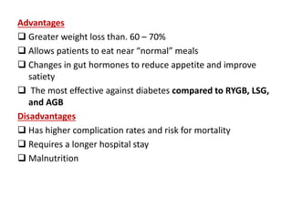 Advantages
 Greater weight loss than. 60 – 70%
 Allows patients to eat near “normal” meals
 Changes in gut hormones to reduce appetite and improve
satiety
 The most effective against diabetes compared to RYGB, LSG,
and AGB
Disadvantages
 Has higher complication rates and risk for mortality
 Requires a longer hospital stay
 Malnutrition
 