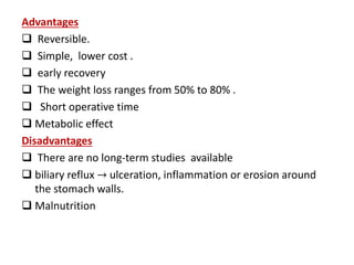 Advantages
 Reversible.
 Simple, lower cost .
 early recovery
 The weight loss ranges from 50% to 80% .
 Short operative time
 Metabolic effect
Disadvantages
 There are no long-term studies available
 biliary reflux → ulceration, inflammation or erosion around
the stomach walls.
 Malnutrition
 