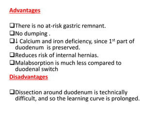 Advantages
There is no at-risk gastric remnant.
No dumping .
↓ Calcium and iron deficiency, since 1st part of
duodenum is preserved.
Reduces risk of internal hernias.
Malabsorption is much less compared to
duodenal switch
Disadvantages
Dissection around duodenum is technically
difficult, and so the learning curve is prolonged.
 