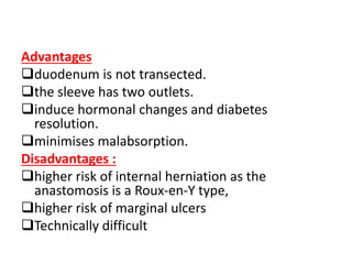 Advantages
duodenum is not transected.
the sleeve has two outlets.
induce hormonal changes and diabetes
resolution.
minimises malabsorption.
Disadvantages :
higher risk of internal herniation as the
anastomosis is a Roux-en-Y type,
higher risk of marginal ulcers
Technically difficult
 