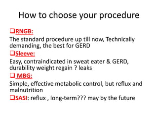 How to choose your procedure
RNGB:
The standard procedure up till now, Technically
demanding, the best for GERD
Sleeve:
Easy, contraindicated in sweat eater & GERD,
durability weight regain ? leaks
 MBG:
Simple, effective metabolic control, but reflux and
malnutrition
SASI: reflux , long-term??? may by the future
 