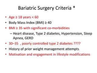 Bariatric Surgery Criteria *
• Age ≥ 18 years < 60
• Body Mass Index (BMI) ≥ 40
• BMI ≥ 35 with significant co-morbidities
– Heart disease, Type 2 diabetes, Hypertension, Sleep
Apnea, GERD
• 30–35 , poorly controlled type 2 diabetes ????
• History of prior weight management attempts
• Motivation and engagement in lifestyle modifications
 