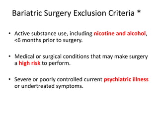 Bariatric Surgery Exclusion Criteria *
• Active substance use, including nicotine and alcohol,
<6 months prior to surgery.
• Medical or surgical conditions that may make surgery
a high risk to perform.
• Severe or poorly controlled current psychiatric illness
or undertreated symptoms.
 