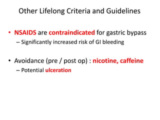 Other Lifelong Criteria and Guidelines
• NSAIDS are contraindicated for gastric bypass
– Significantly increased risk of GI bleeding
• Avoidance (pre / post op) : nicotine, caffeine
– Potential ulceration
 