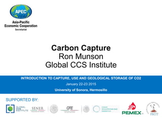 Carbon Capture
Ron Munson
Global CCS Institute
INTRODUCTION TO CAPTURE, USE AND GEOLOGICAL STORAGE OF CO2
January 22-23 2015
University of Sonora, Hermosillo
SUPPORTED BY:
 