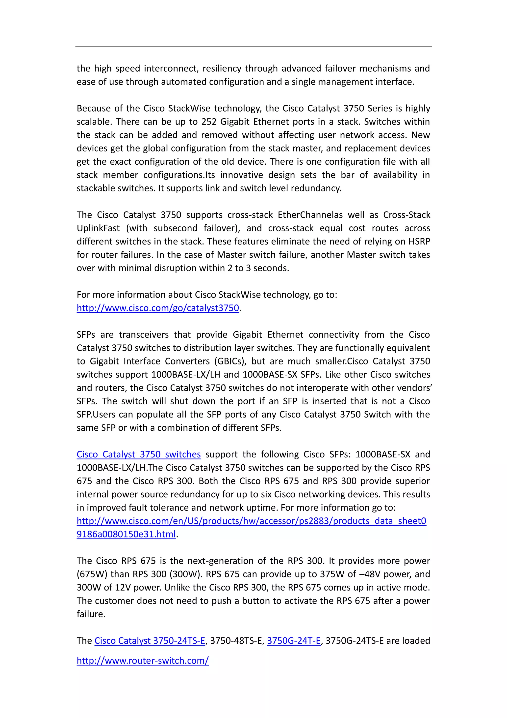 the high speed interconnect, resiliency through advanced failover mechanisms and
ease of use through automated configuration and a single management interface.

Because of the Cisco StackWise technology, the Cisco Catalyst 3750 Series is highly
scalable. There can be up to 252 Gigabit Ethernet ports in a stack. Switches within
the stack can be added and removed without affecting user network access. New
devices get the global configuration from the stack master, and replacement devices
get the exact configuration of the old device. There is one configuration file with all
stack member configurations.Its innovative design sets the bar of availability in
stackable switches. It supports link and switch level redundancy.

The Cisco Catalyst 3750 supports cross-stack EtherChannelas well as Cross-Stack
UplinkFast (with subsecond failover), and cross-stack equal cost routes across
different switches in the stack. These features eliminate the need of relying on HSRP
for router failures. In the case of Master switch failure, another Master switch takes
over with minimal disruption within 2 to 3 seconds.

For more information about Cisco StackWise technology, go to:
http://www.cisco.com/go/catalyst3750.

SFPs are transceivers that provide Gigabit Ethernet connectivity from the Cisco
Catalyst 3750 switches to distribution layer switches. They are functionally equivalent
to Gigabit Interface Converters (GBICs), but are much smaller.Cisco Catalyst 3750
switches support 1000BASE-LX/LH and 1000BASE-SX SFPs. Like other Cisco switches
and routers, the Cisco Catalyst 3750 switches do not interoperate with other vendors’
SFPs. The switch will shut down the port if an SFP is inserted that is not a Cisco
SFP.Users can populate all the SFP ports of any Cisco Catalyst 3750 Switch with the
same SFP or with a combination of different SFPs.

Cisco Catalyst 3750 switches support the following Cisco SFPs: 1000BASE-SX and
1000BASE-LX/LH.The Cisco Catalyst 3750 switches can be supported by the Cisco RPS
675 and the Cisco RPS 300. Both the Cisco RPS 675 and RPS 300 provide superior
internal power source redundancy for up to six Cisco networking devices. This results
in improved fault tolerance and network uptime. For more information go to:
http://www.cisco.com/en/US/products/hw/accessor/ps2883/products_data_sheet0
9186a0080150e31.html.

The Cisco RPS 675 is the next-generation of the RPS 300. It provides more power
(675W) than RPS 300 (300W). RPS 675 can provide up to 375W of –48V power, and
300W of 12V power. Unlike the Cisco RPS 300, the RPS 675 comes up in active mode.
The customer does not need to push a button to activate the RPS 675 after a power
failure.

The Cisco Catalyst 3750-24TS-E, 3750-48TS-E, 3750G-24T-E, 3750G-24TS-E are loaded
http://www.router-switch.com/
 