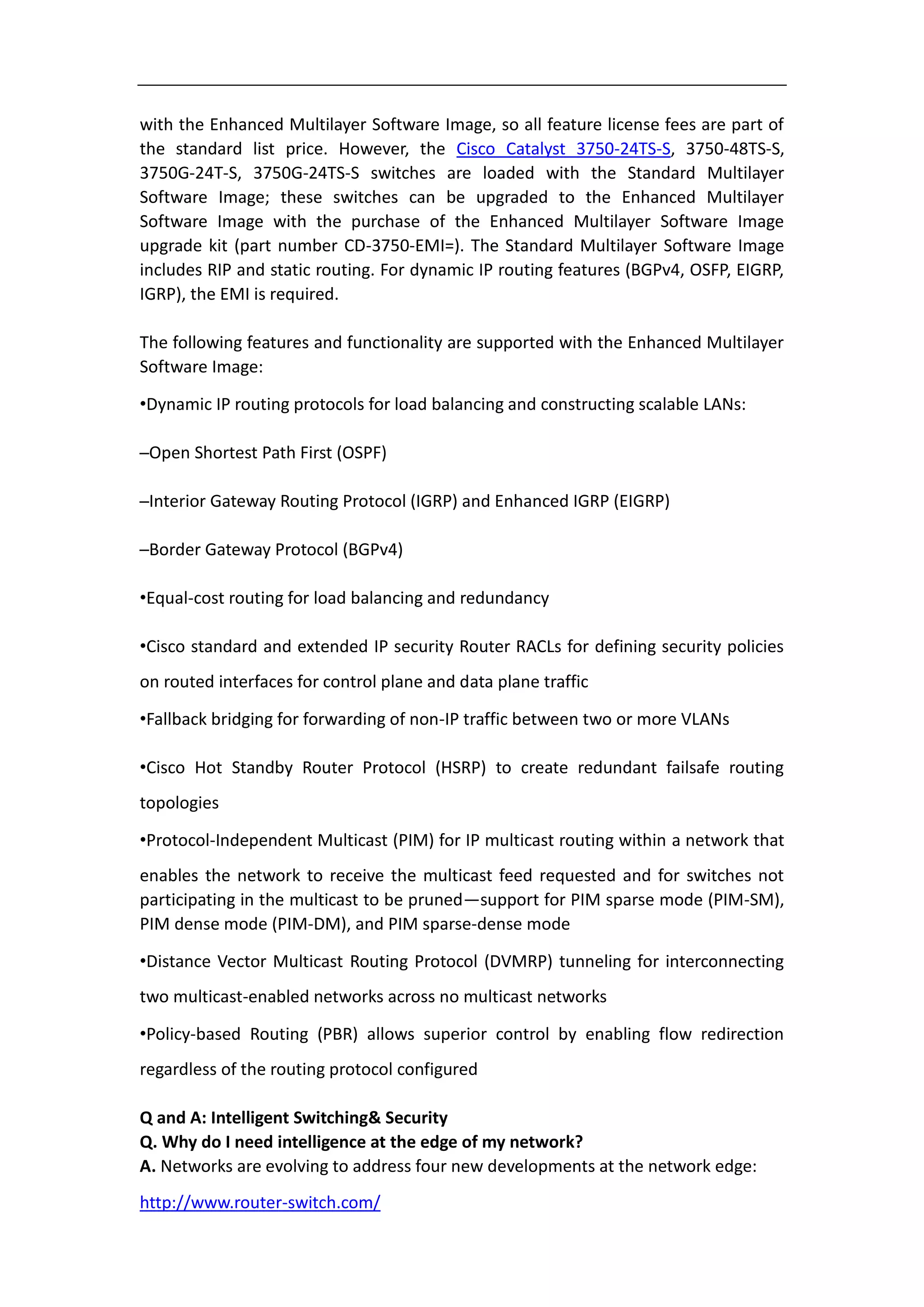 with the Enhanced Multilayer Software Image, so all feature license fees are part of
the standard list price. However, the Cisco Catalyst 3750-24TS-S, 3750-48TS-S,
3750G-24T-S, 3750G-24TS-S switches are loaded with the Standard Multilayer
Software Image; these switches can be upgraded to the Enhanced Multilayer
Software Image with the purchase of the Enhanced Multilayer Software Image
upgrade kit (part number CD-3750-EMI=). The Standard Multilayer Software Image
includes RIP and static routing. For dynamic IP routing features (BGPv4, OSFP, EIGRP,
IGRP), the EMI is required.

The following features and functionality are supported with the Enhanced Multilayer
Software Image:

•Dynamic IP routing protocols for load balancing and constructing scalable LANs:

–Open Shortest Path First (OSPF)

–Interior Gateway Routing Protocol (IGRP) and Enhanced IGRP (EIGRP)

–Border Gateway Protocol (BGPv4)

•Equal-cost routing for load balancing and redundancy

•Cisco standard and extended IP security Router RACLs for defining security policies
on routed interfaces for control plane and data plane traffic

•Fallback bridging for forwarding of non-IP traffic between two or more VLANs

•Cisco Hot Standby Router Protocol (HSRP) to create redundant failsafe routing
topologies

•Protocol-Independent Multicast (PIM) for IP multicast routing within a network that
enables the network to receive the multicast feed requested and for switches not
participating in the multicast to be pruned—support for PIM sparse mode (PIM-SM),
PIM dense mode (PIM-DM), and PIM sparse-dense mode

•Distance Vector Multicast Routing Protocol (DVMRP) tunneling for interconnecting
two multicast-enabled networks across no multicast networks

•Policy-based Routing (PBR) allows superior control by enabling flow redirection
regardless of the routing protocol configured

Q and A: Intelligent Switching& Security
Q. Why do I need intelligence at the edge of my network?
A. Networks are evolving to address four new developments at the network edge:
http://www.router-switch.com/
 