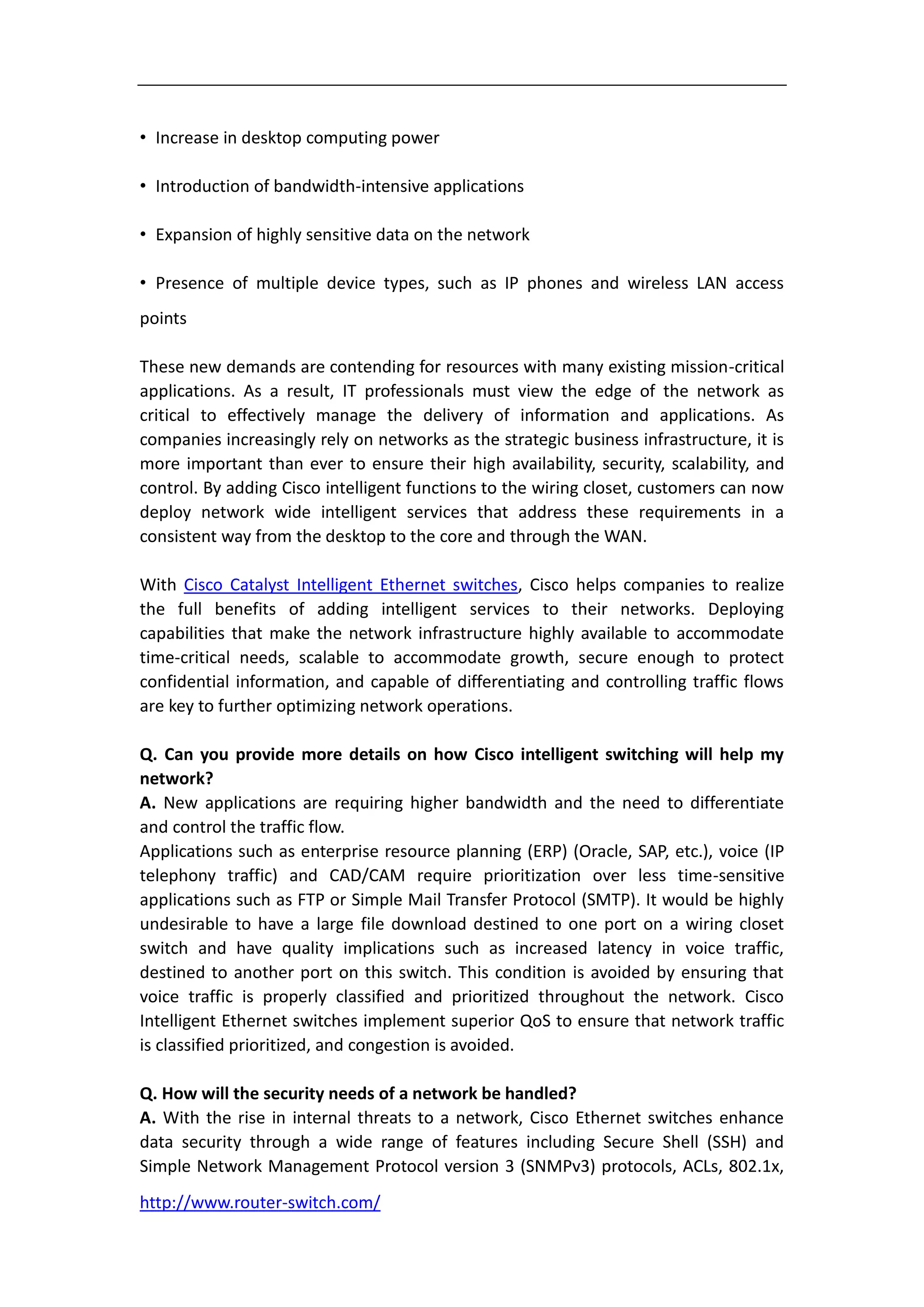 • Increase in desktop computing power

• Introduction of bandwidth-intensive applications

• Expansion of highly sensitive data on the network

• Presence of multiple device types, such as IP phones and wireless LAN access
points

These new demands are contending for resources with many existing mission-critical
applications. As a result, IT professionals must view the edge of the network as
critical to effectively manage the delivery of information and applications. As
companies increasingly rely on networks as the strategic business infrastructure, it is
more important than ever to ensure their high availability, security, scalability, and
control. By adding Cisco intelligent functions to the wiring closet, customers can now
deploy network wide intelligent services that address these requirements in a
consistent way from the desktop to the core and through the WAN.

With Cisco Catalyst Intelligent Ethernet switches, Cisco helps companies to realize
the full benefits of adding intelligent services to their networks. Deploying
capabilities that make the network infrastructure highly available to accommodate
time-critical needs, scalable to accommodate growth, secure enough to protect
confidential information, and capable of differentiating and controlling traffic flows
are key to further optimizing network operations.

Q. Can you provide more details on how Cisco intelligent switching will help my
network?
A. New applications are requiring higher bandwidth and the need to differentiate
and control the traffic flow.
Applications such as enterprise resource planning (ERP) (Oracle, SAP, etc.), voice (IP
telephony traffic) and CAD/CAM require prioritization over less time-sensitive
applications such as FTP or Simple Mail Transfer Protocol (SMTP). It would be highly
undesirable to have a large file download destined to one port on a wiring closet
switch and have quality implications such as increased latency in voice traffic,
destined to another port on this switch. This condition is avoided by ensuring that
voice traffic is properly classified and prioritized throughout the network. Cisco
Intelligent Ethernet switches implement superior QoS to ensure that network traffic
is classified prioritized, and congestion is avoided.

Q. How will the security needs of a network be handled?
A. With the rise in internal threats to a network, Cisco Ethernet switches enhance
data security through a wide range of features including Secure Shell (SSH) and
Simple Network Management Protocol version 3 (SNMPv3) protocols, ACLs, 802.1x,
http://www.router-switch.com/
 