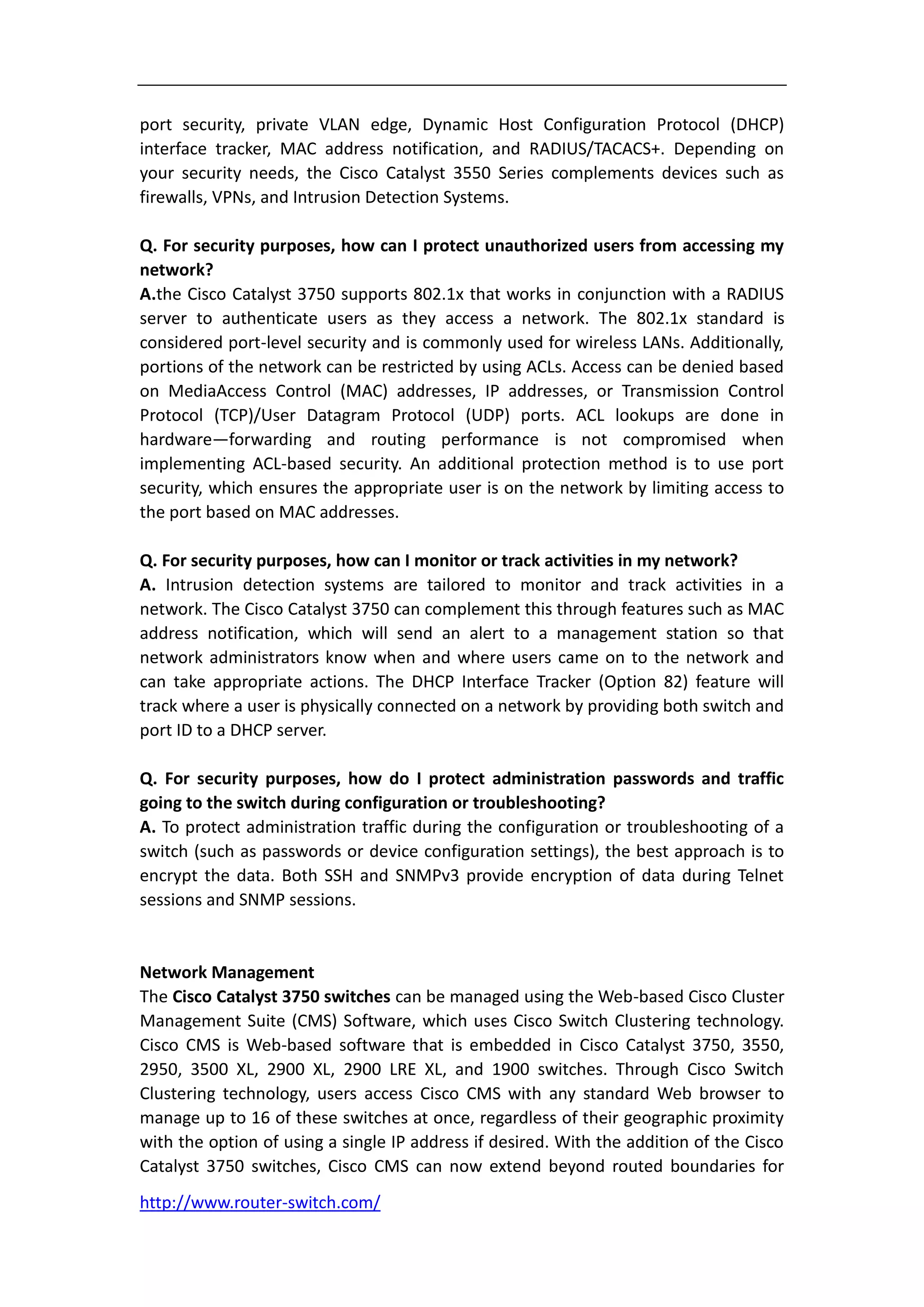 port security, private VLAN edge, Dynamic Host Configuration Protocol (DHCP)
interface tracker, MAC address notification, and RADIUS/TACACS+. Depending on
your security needs, the Cisco Catalyst 3550 Series complements devices such as
firewalls, VPNs, and Intrusion Detection Systems.

Q. For security purposes, how can I protect unauthorized users from accessing my
network?
A.the Cisco Catalyst 3750 supports 802.1x that works in conjunction with a RADIUS
server to authenticate users as they access a network. The 802.1x standard is
considered port-level security and is commonly used for wireless LANs. Additionally,
portions of the network can be restricted by using ACLs. Access can be denied based
on MediaAccess Control (MAC) addresses, IP addresses, or Transmission Control
Protocol (TCP)/User Datagram Protocol (UDP) ports. ACL lookups are done in
hardware—forwarding and routing performance is not compromised when
implementing ACL-based security. An additional protection method is to use port
security, which ensures the appropriate user is on the network by limiting access to
the port based on MAC addresses.

Q. For security purposes, how can I monitor or track activities in my network?
A. Intrusion detection systems are tailored to monitor and track activities in a
network. The Cisco Catalyst 3750 can complement this through features such as MAC
address notification, which will send an alert to a management station so that
network administrators know when and where users came on to the network and
can take appropriate actions. The DHCP Interface Tracker (Option 82) feature will
track where a user is physically connected on a network by providing both switch and
port ID to a DHCP server.

Q. For security purposes, how do I protect administration passwords and traffic
going to the switch during configuration or troubleshooting?
A. To protect administration traffic during the configuration or troubleshooting of a
switch (such as passwords or device configuration settings), the best approach is to
encrypt the data. Both SSH and SNMPv3 provide encryption of data during Telnet
sessions and SNMP sessions.


Network Management
The Cisco Catalyst 3750 switches can be managed using the Web-based Cisco Cluster
Management Suite (CMS) Software, which uses Cisco Switch Clustering technology.
Cisco CMS is Web-based software that is embedded in Cisco Catalyst 3750, 3550,
2950, 3500 XL, 2900 XL, 2900 LRE XL, and 1900 switches. Through Cisco Switch
Clustering technology, users access Cisco CMS with any standard Web browser to
manage up to 16 of these switches at once, regardless of their geographic proximity
with the option of using a single IP address if desired. With the addition of the Cisco
Catalyst 3750 switches, Cisco CMS can now extend beyond routed boundaries for
http://www.router-switch.com/
 