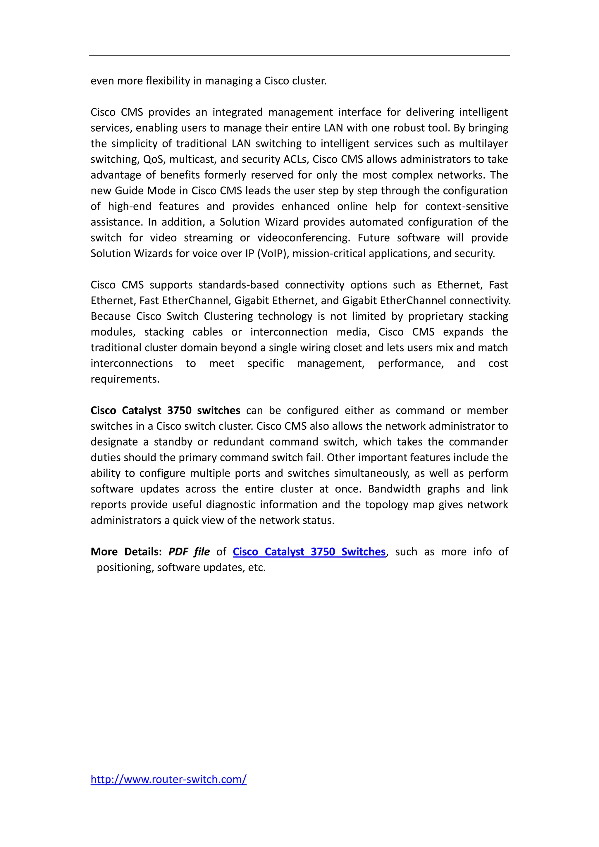 even more flexibility in managing a Cisco cluster.

Cisco CMS provides an integrated management interface for delivering intelligent
services, enabling users to manage their entire LAN with one robust tool. By bringing
the simplicity of traditional LAN switching to intelligent services such as multilayer
switching, QoS, multicast, and security ACLs, Cisco CMS allows administrators to take
advantage of benefits formerly reserved for only the most complex networks. The
new Guide Mode in Cisco CMS leads the user step by step through the configuration
of high-end features and provides enhanced online help for context-sensitive
assistance. In addition, a Solution Wizard provides automated configuration of the
switch for video streaming or videoconferencing. Future software will provide
Solution Wizards for voice over IP (VoIP), mission-critical applications, and security.

Cisco CMS supports standards-based connectivity options such as Ethernet, Fast
Ethernet, Fast EtherChannel, Gigabit Ethernet, and Gigabit EtherChannel connectivity.
Because Cisco Switch Clustering technology is not limited by proprietary stacking
modules, stacking cables or interconnection media, Cisco CMS expands the
traditional cluster domain beyond a single wiring closet and lets users mix and match
interconnections to meet specific management, performance, and cost
requirements.

Cisco Catalyst 3750 switches can be configured either as command or member
switches in a Cisco switch cluster. Cisco CMS also allows the network administrator to
designate a standby or redundant command switch, which takes the commander
duties should the primary command switch fail. Other important features include the
ability to configure multiple ports and switches simultaneously, as well as perform
software updates across the entire cluster at once. Bandwidth graphs and link
reports provide useful diagnostic information and the topology map gives network
administrators a quick view of the network status.

More Details: PDF file of Cisco Catalyst 3750 Switches, such as more info of
 positioning, software updates, etc.




http://www.router-switch.com/
 