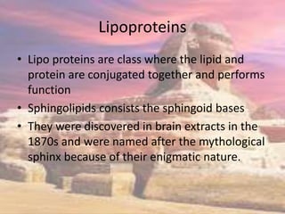 Lipoproteins
• Lipo proteins are class where the lipid and
protein are conjugated together and performs
function
• Sphingolipids consists the sphingoid bases
• They were discovered in brain extracts in the
1870s and were named after the mythological
sphinx because of their enigmatic nature.
 