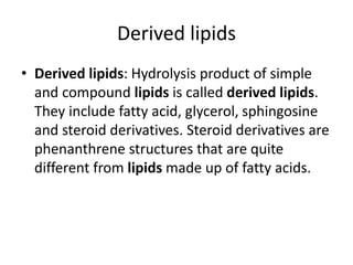 Derived lipids
• Derived lipids: Hydrolysis product of simple
and compound lipids is called derived lipids.
They include fatty acid, glycerol, sphingosine
and steroid derivatives. Steroid derivatives are
phenanthrene structures that are quite
different from lipids made up of fatty acids.
 