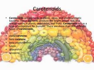 Carotenoids
• Carotenoids are pigments in plants, algae, and photosynthetic
bacteria. These pigments produce the bright yellow, red, and
orange colors in plants, vegetables, and fruits. Carotenoids act as a
type of antioxidant for humans. There are more than 600 different
types of carotenoids.
• alpha carotene.
• beta carotene.
• beta cryptoxanthin.
• lutein.
• zeaxanthin.
• lycopene.
 