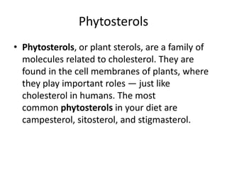 Phytosterols
• Phytosterols, or plant sterols, are a family of
molecules related to cholesterol. They are
found in the cell membranes of plants, where
they play important roles — just like
cholesterol in humans. The most
common phytosterols in your diet are
campesterol, sitosterol, and stigmasterol.
 