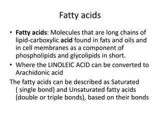 Fatty acids
• Fatty acids: Molecules that are long chains of
lipid-carboxylic acid found in fats and oils and
in cell membranes as a component of
phospholipids and glycolipids in short.
• Where the LINOLEIC ACID can be converted to
Arachidonic acid
The fatty acids can be described as Saturated
( single bond) and Unsaturated fatty acids
(double or triple bonds), based on their bonds
 