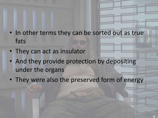 • In other terms they can be sorted out as true
fats
• They can act as insulator
• And they provide protection by depositing
under the organs
• They were also the preserved form of energy
 