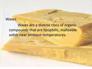 Waxes
Waxes are a diverse class of organic
compounds that are lipophilic, malleable
solids near ambient temperatures.
 