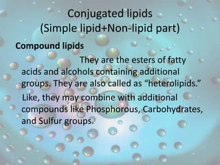 Conjugated lipids
(Simple lipid+Non-lipid part)
Compound lipids
They are the esters of fatty
acids and alcohols containing additional
groups. They are also called as “heterolipids.”
Like, they may combine with additional
compounds like Phosphorous, Carbohydrates,
and Sulfur groups.
 