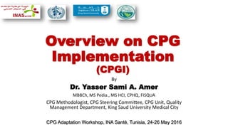 Overview on CPG
Implementation
(CPGI)
By
Dr. Yasser Sami A. Amer
MBBCh, MS Pedia., MS HCI, CPHQ, FISQUA
CPG Methodologist, CPG Steering Committee, CPG Unit, Quality
Management Department, King Saud University Medical City
CPG Adaptation Workshop, INA Santé, Tunisia, 24-26 May 2016
 