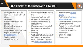 The Articles of the Directive 2001/20/EC
• Scope (Directive does not
apply to non-interventional
trials).
• Definitions
• Protection of clinical trial
subjects
• Clinical trials on minors
• Clinical trials on
incapacitated adults not able
to give informed legal
• Ethics Committee
• Single opinion
• Detailed guidance
• Commencement of a clinical
trial
• Conduct of a clinical trial
• Exchange of information
• Suspension of the trial or
infringements
• Manufacture and import of
investigational medicinal
products
• Labelling
• Verification of compliance of
investigational medicinal
products with good clinical
and manufacturing practice
• Notification of adverse
events
• Notification of serious
adverse reactions
• Guidance concerning reports
• General provisions
• Adaptation to scientific and
technical progress
• Committee procedure
• Application
• Entry into force
• Addressees
19
 