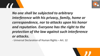“No one shall be subjected to arbitrary
interference with his privacy, family, home or
correspondence, nor to attacks upon his honor
and reputation. Everyone has the right to the
protection of the law against such interference
or attacks.
- Universal Declaration of Human Rights – Art. 12
 