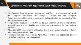 General Data Protection Regulation: Regulation (EU) 2016/679
• The General Data Protection Regulation (GDPR) is a regulation by which
the European Parliament, the European Council and the European
Commission intend to strengthen and unify data protection for individuals within
the European Union (EU).
• The primary objectives of the GDPR are to give citizens back the control of their
personal data and to simplify the regulatory environment for international
business.
• When the GDPR takes effect it will replace the data protection directive (officially
Directive 95/46/EC) from 1995.
• The regulation was adopted on 27 April 2016; It enters into application 25 May
2018 after a two-year transition period.
20
 