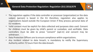 General Data Protection Regulation: Regulation (EU) 2016/679
• The regulation applies if the data controller or processor (organization) or the data
subject (person) is based in the EU therefore, regulation also applies to
organizations based outside the European Union if they process personal data of
EU residents.
• Valid consent must be explicit for data collected and purposes data used. Consent
for children must be given by child’s parent or custodian, and verifiable. Data
controllers must be able to prove "consent" (opt-in) and consent may be
withdrawn.
• Data Protection Officers are to ensure compliance within organizations.
• Any incident related to data breach, is mandatory to notify the Supervisory
Authority within 72 hours from the data breach.
21
 