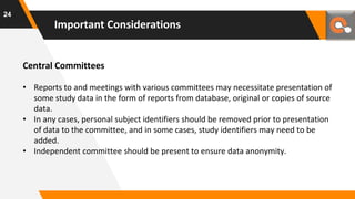 Central Committees
• Reports to and meetings with various committees may necessitate presentation of
some study data in the form of reports from database, original or copies of source
data.
• In any cases, personal subject identifiers should be removed prior to presentation
of data to the committee, and in some cases, study identifiers may need to be
added.
• Independent committee should be present to ensure data anonymity.
Important Considerations
24
 