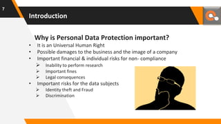 Introduction
Why is Personal Data Protection important?
• It is an Universal Human Right
• Possible damages to the business and the image of a company
• Important financial & individual risks for non- compliance
 Inability to perform research
 Important fines
 Legal consequences
• Important risks for the data subjects
 Identity theft and Fraud
 Discrimination
7
 