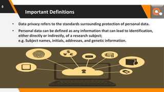 • Data privacy refers to the standards surrounding protection of personal data.
• Personal data can be defined as any information that can lead to identification,
either directly or indirectly, of a research subject;
e.g. Subject names, initials, addresses, and genetic information.
Important Definitions
8
 