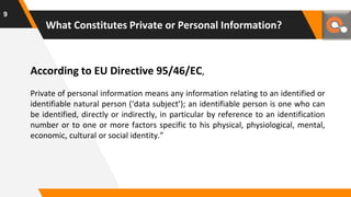 What Constitutes Private or Personal Information?
According to EU Directive 95/46/EC,
Private of personal information means any information relating to an identified or
identifiable natural person (‘data subject’); an identifiable person is one who can
be identified, directly or indirectly, in particular by reference to an identification
number or to one or more factors specific to his physical, physiological, mental,
economic, cultural or social identity.”
9
 