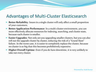 Advantages of Multi-Cluster Elasticsearch
 Better Reliability: Issues in a single cluster will only affect a small proportion
of your customers.
 Better Application Performance: In a multi-cluster environment, you can
more effectively allocate resources for indexing, searching, and cluster state,
because each cluster is smaller.
 Easier Upgrades: Not only are you upgrading smaller clusters, but you can also
roll out the upgrade cluster by cluster, reducing the risk of a “Grand Slam”
failure. In the worst case, it is easier to completely replace the cluster, because
no cluster is so big that this becomes prohibitively expensive.
 Higher Overall Uptime: Even if you do have downtime, it is very unlikely to
take out every cluster.
Presented by: Asish Kumar
 
