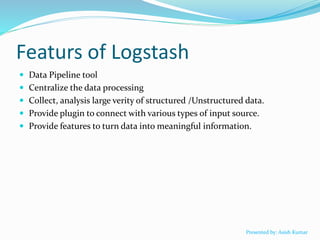 Featurs of Logstash
 Data Pipeline tool
 Centralize the data processing
 Collect, analysis large verity of structured /Unstructured data.
 Provide plugin to connect with various types of input source.
 Provide features to turn data into meaningful information.
Presented by: Asish Kumar
 