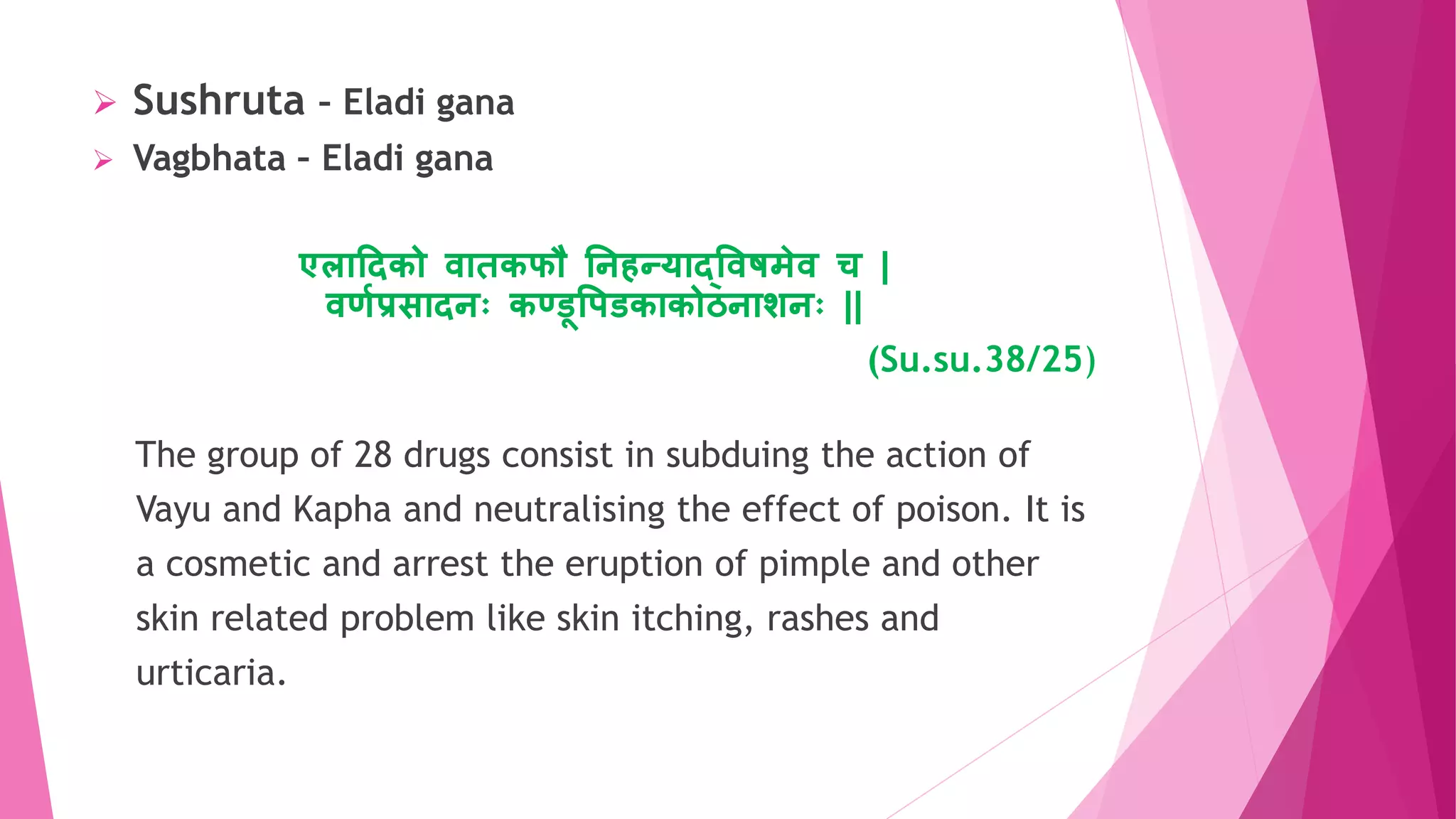  Sushruta – Eladi gana
 Vagbhata – Eladi gana
एलयहदको वयिकफौ तिितर्यद्ववषमेव च |
वर्ाप्रसयदिः कण्डूवपडकयकोठियशिः ||
(Su.su.38/25)
The group of 28 drugs consist in subduing the action of
Vayu and Kapha and neutralising the effect of poison. It is
a cosmetic and arrest the eruption of pimple and other
skin related problem like skin itching, rashes and
urticaria.
 