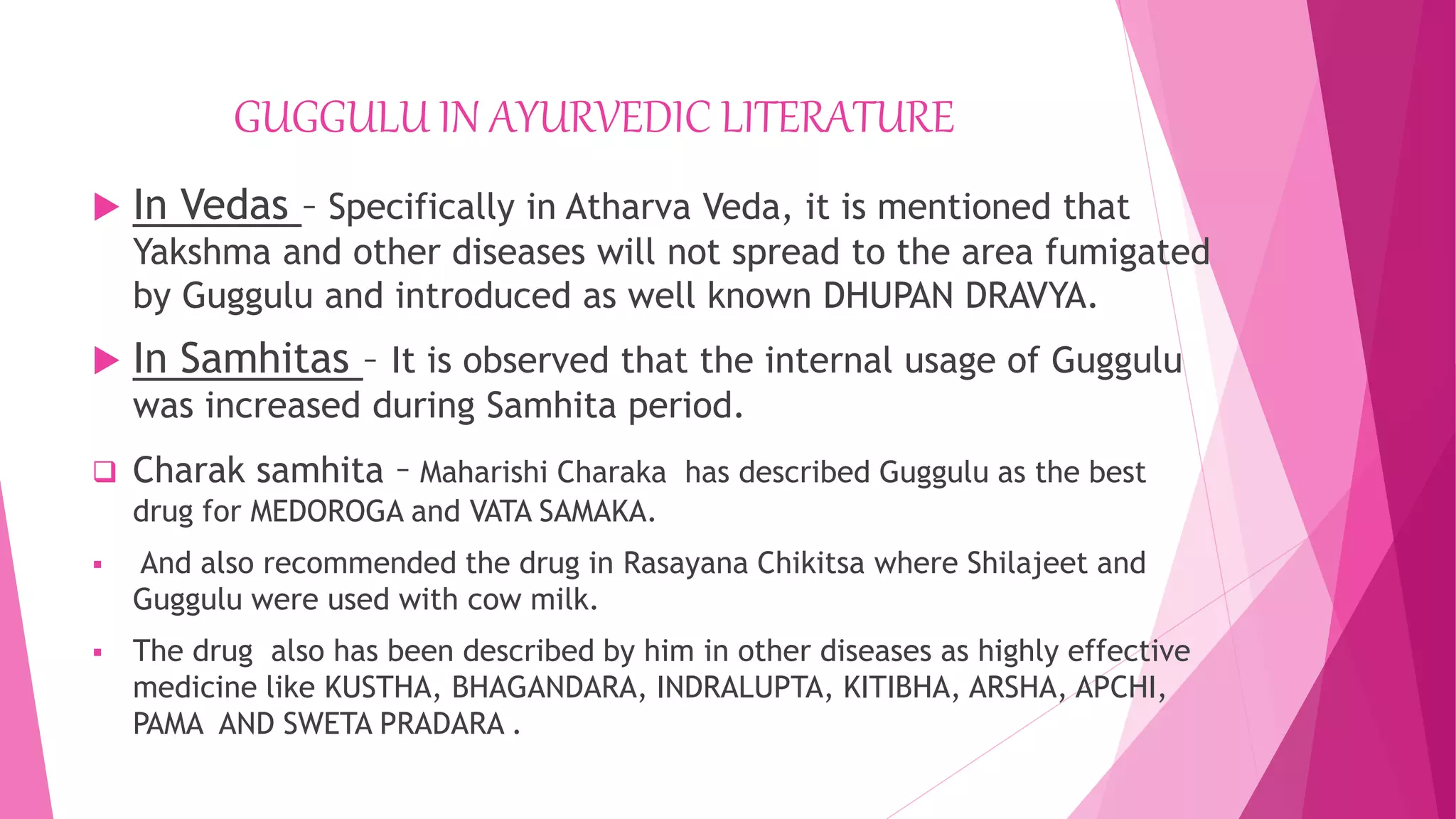 GUGGULU IN AYURVEDIC LITERATURE
 In Vedas – Specifically in Atharva Veda, it is mentioned that
Yakshma and other diseases will not spread to the area fumigated
by Guggulu and introduced as well known DHUPAN DRAVYA.
 In Samhitas – It is observed that the internal usage of Guggulu
was increased during Samhita period.
 Charak samhita – Maharishi Charaka has described Guggulu as the best
drug for MEDOROGA and VATA SAMAKA.
 And also recommended the drug in Rasayana Chikitsa where Shilajeet and
Guggulu were used with cow milk.
 The drug also has been described by him in other diseases as highly effective
medicine like KUSTHA, BHAGANDARA, INDRALUPTA, KITIBHA, ARSHA, APCHI,
PAMA AND SWETA PRADARA .
 