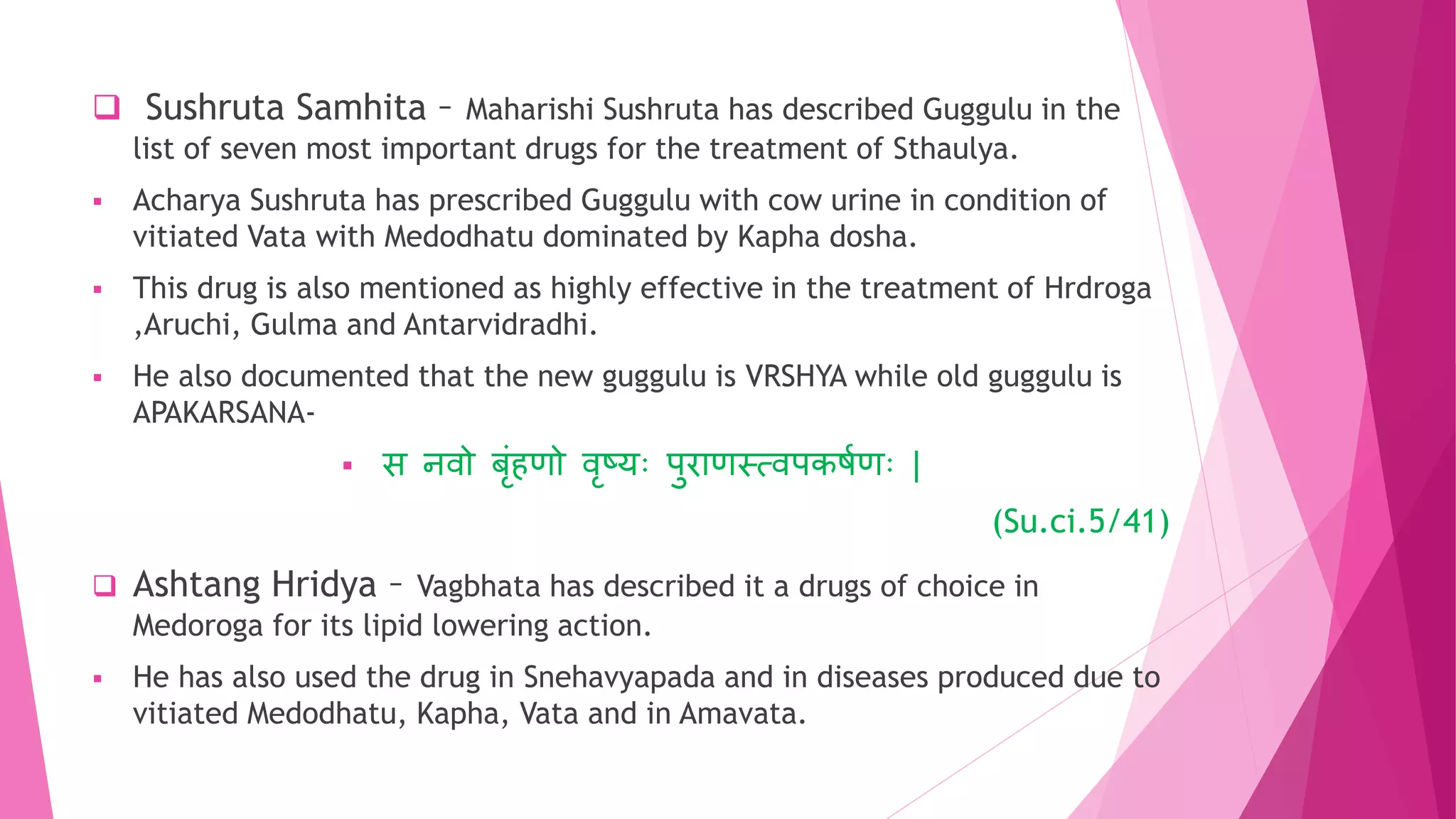  Sushruta Samhita – Maharishi Sushruta has described Guggulu in the
list of seven most important drugs for the treatment of Sthaulya.
 Acharya Sushruta has prescribed Guggulu with cow urine in condition of
vitiated Vata with Medodhatu dominated by Kapha dosha.
 This drug is also mentioned as highly effective in the treatment of Hrdroga
,Aruchi, Gulma and Antarvidradhi.
 He also documented that the new guggulu is VRSHYA while old guggulu is
APAKARSANA-
 स िवो बृांिणो वृष्युः पुराणस्त्वपकषुणुः |
(Su.ci.5/41)
 Ashtang Hridya – Vagbhata has described it a drugs of choice in
Medoroga for its lipid lowering action.
 He has also used the drug in Snehavyapada and in diseases produced due to
vitiated Medodhatu, Kapha, Vata and in Amavata.
 