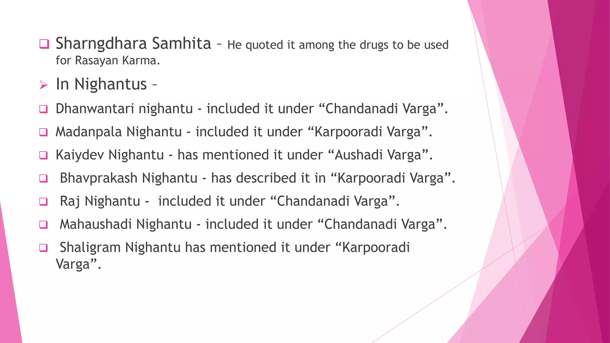  Sharngdhara Samhita – He quoted it among the drugs to be used
for Rasayan Karma.
 In Nighantus –
 Dhanwantari nighantu - included it under “Chandanadi Varga”.
 Madanpala Nighantu - included it under “Karpooradi Varga”.
 Kaiydev Nighantu - has mentioned it under “Aushadi Varga”.
 Bhavprakash Nighantu - has described it in “Karpooradi Varga”.
 Raj Nighantu - included it under “Chandanadi Varga”.
 Mahaushadi Nighantu - included it under “Chandanadi Varga”.
 Shaligram Nighantu has mentioned it under “Karpooradi
Varga”.
 