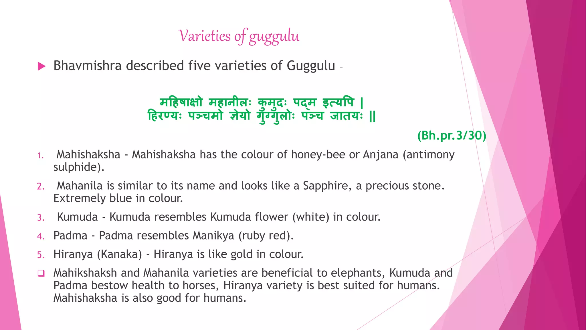 Varieties of guggulu
 Bhavmishra described five varieties of Guggulu –
महिषयक्षो मियिीलः क
ु मुदः पद्म इत्र्वप |
हििण्र्ः पञ्ज्चमो ञेर्ो गुग्गुलोः पञ्ज्च जयिर्ः ||
(Bh.pr.3/30)
1. Mahishaksha - Mahishaksha has the colour of honey-bee or Anjana (antimony
sulphide).
2. Mahanila is similar to its name and looks like a Sapphire, a precious stone.
Extremely blue in colour.
3. Kumuda - Kumuda resembles Kumuda flower (white) in colour.
4. Padma - Padma resembles Manikya (ruby red).
5. Hiranya (Kanaka) - Hiranya is like gold in colour.
 Mahikshaksh and Mahanila varieties are beneficial to elephants, Kumuda and
Padma bestow health to horses, Hiranya variety is best suited for humans.
Mahishaksha is also good for humans.
 