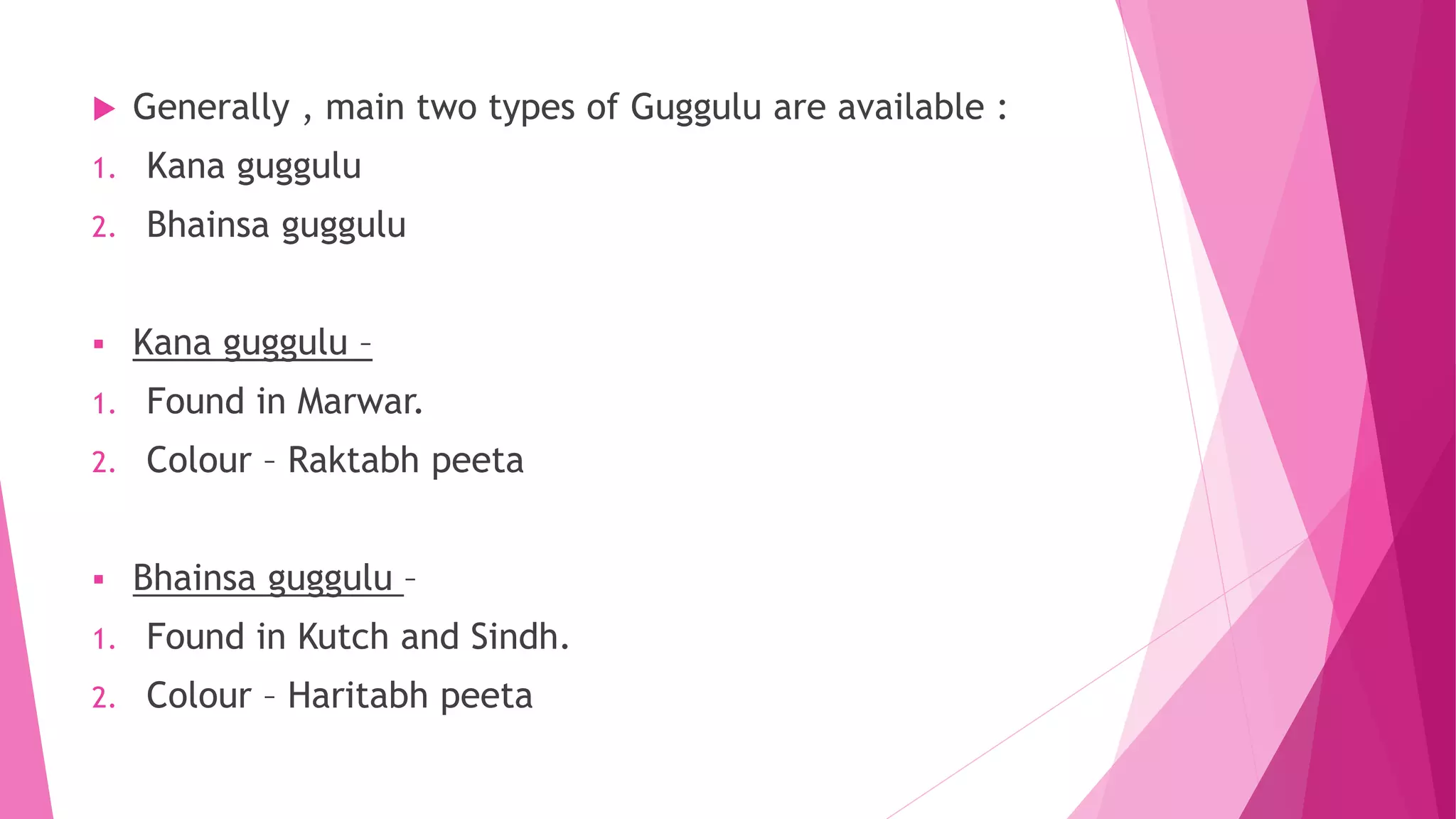  Generally , main two types of Guggulu are available :
1. Kana guggulu
2. Bhainsa guggulu
 Kana guggulu –
1. Found in Marwar.
2. Colour – Raktabh peeta
 Bhainsa guggulu –
1. Found in Kutch and Sindh.
2. Colour – Haritabh peeta
 