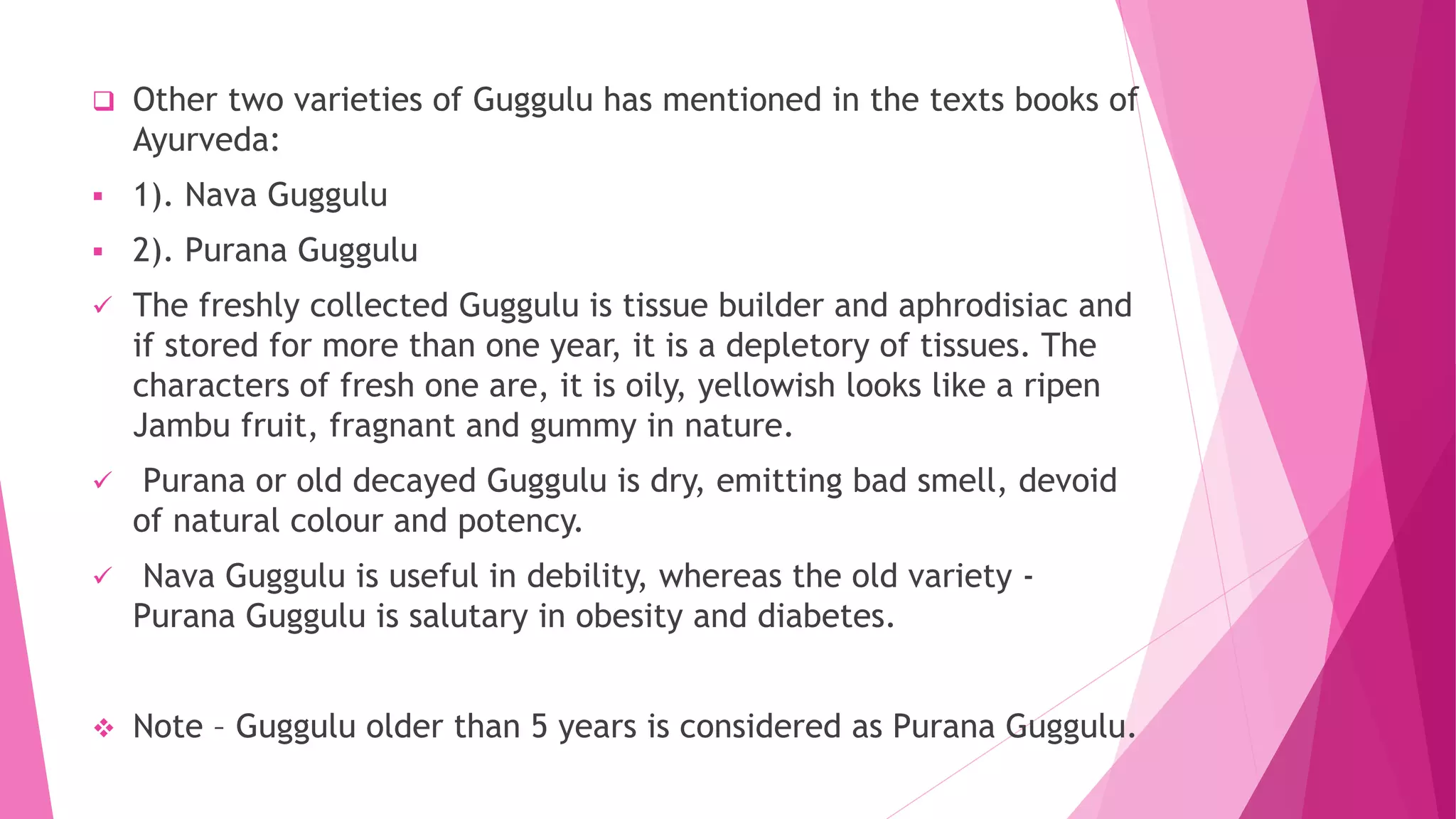  Other two varieties of Guggulu has mentioned in the texts books of
Ayurveda:
 1). Nava Guggulu
 2). Purana Guggulu
 The freshly collected Guggulu is tissue builder and aphrodisiac and
if stored for more than one year, it is a depletory of tissues. The
characters of fresh one are, it is oily, yellowish looks like a ripen
Jambu fruit, fragnant and gummy in nature.
 Purana or old decayed Guggulu is dry, emitting bad smell, devoid
of natural colour and potency.
 Nava Guggulu is useful in debility, whereas the old variety -
Purana Guggulu is salutary in obesity and diabetes.
 Note – Guggulu older than 5 years is considered as Purana Guggulu.
 