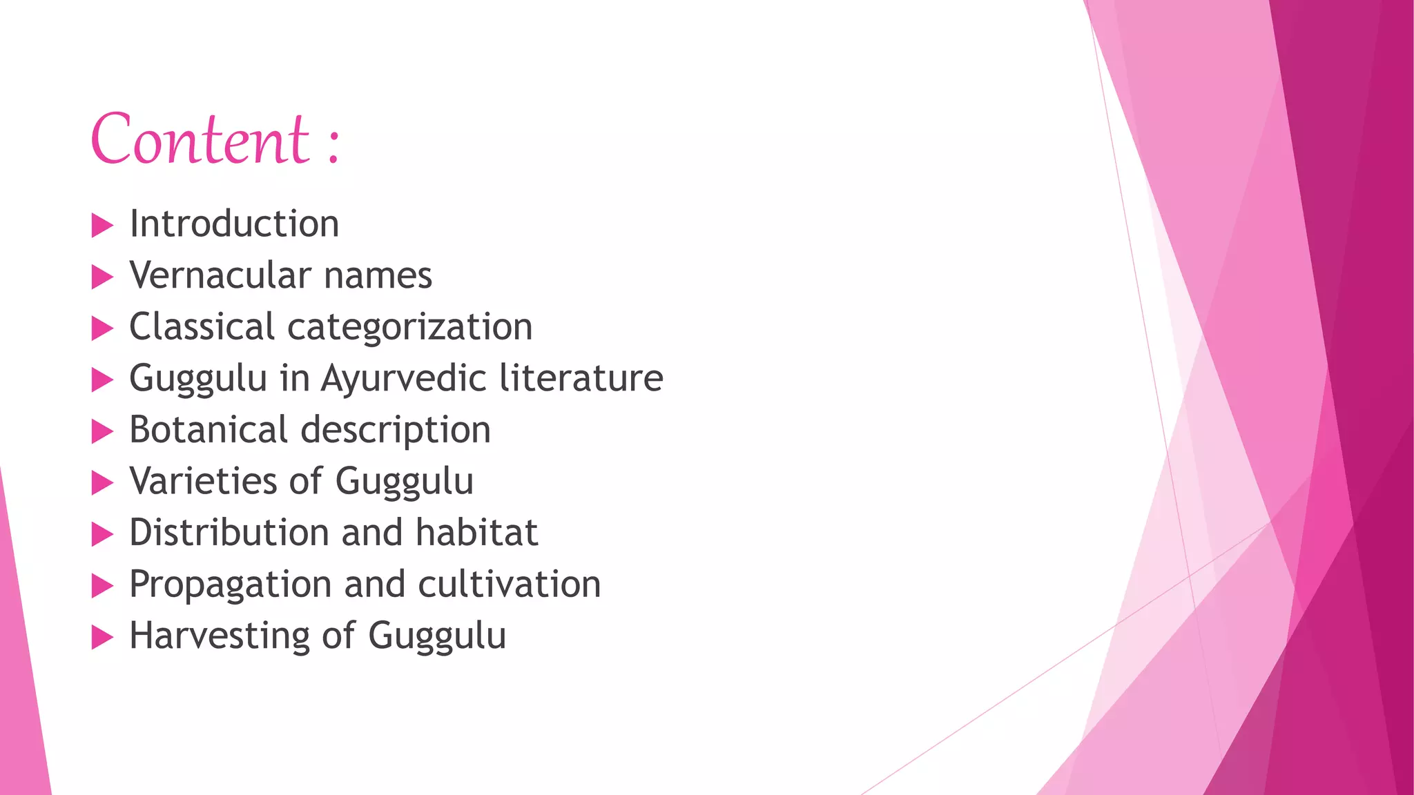 Content :
 Introduction
 Vernacular names
 Classical categorization
 Guggulu in Ayurvedic literature
 Botanical description
 Varieties of Guggulu
 Distribution and habitat
 Propagation and cultivation
 Harvesting of Guggulu
 
