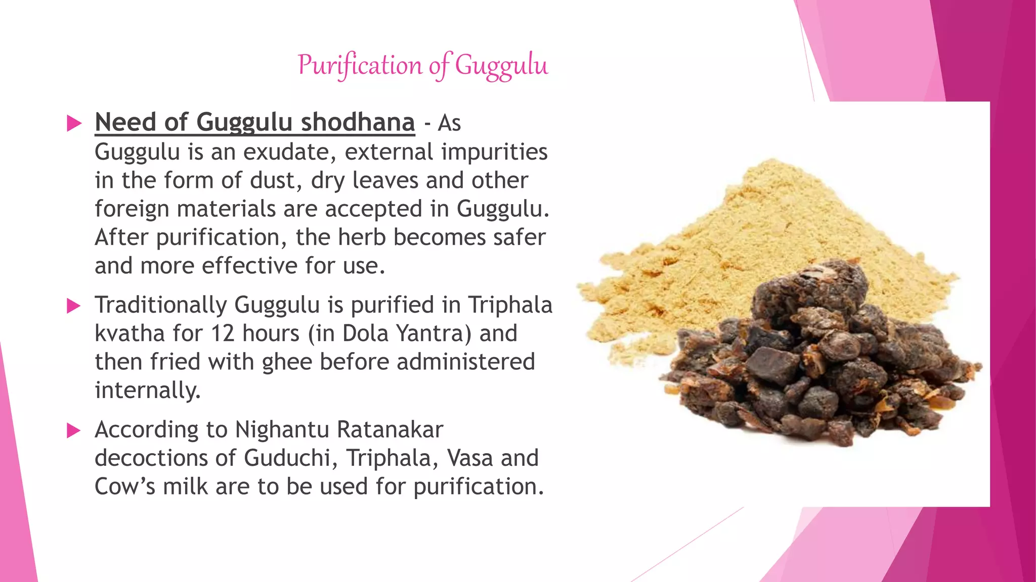 Purification of Guggulu
 Need of Guggulu shodhana - As
Guggulu is an exudate, external impurities
in the form of dust, dry leaves and other
foreign materials are accepted in Guggulu.
After purification, the herb becomes safer
and more effective for use.
 Traditionally Guggulu is purified in Triphala
kvatha for 12 hours (in Dola Yantra) and
then fried with ghee before administered
internally.
 According to Nighantu Ratanakar
decoctions of Guduchi, Triphala, Vasa and
Cow’s milk are to be used for purification.
 