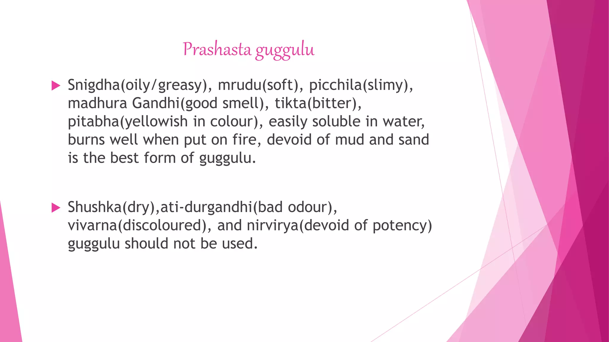 Prashasta guggulu
 Snigdha(oily/greasy), mrudu(soft), picchila(slimy),
madhura Gandhi(good smell), tikta(bitter),
pitabha(yellowish in colour), easily soluble in water,
burns well when put on fire, devoid of mud and sand
is the best form of guggulu.
 Shushka(dry),ati-durgandhi(bad odour),
vivarna(discoloured), and nirvirya(devoid of potency)
guggulu should not be used.
 
